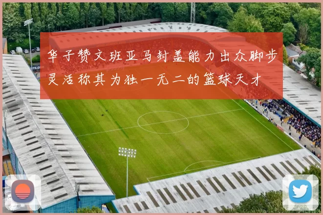 华子赞文班亚马封盖能力出众脚步灵活称其为独一无二的篮球天才