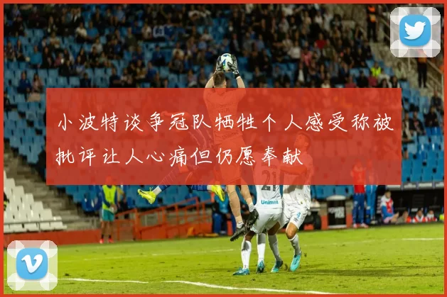 小波特谈争冠队牺牲个人感受称被批评让人心痛但仍愿奉献