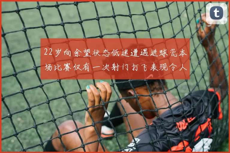 22岁向余望状态低迷遭遇进球荒本场比赛仅有一次射门打飞表现令人失望