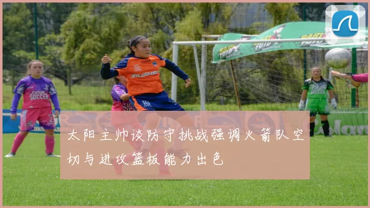 太阳主帅谈防守挑战强调火箭队空切与进攻篮板能力出色