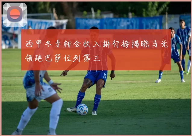 西甲冬季转会收入排行榜揭晓马竞领跑巴萨位列第三
