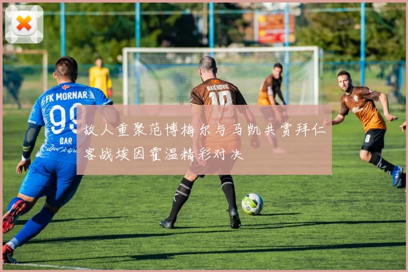 故人重聚范博梅尔与马凯共赏拜仁客战埃因霍温精彩对决
