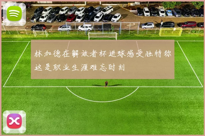 林加德在解放者杯进球感受独特称这是职业生涯难忘时刻